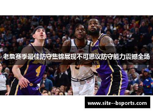 老詹赛季最佳防守集锦展现不可思议防守能力震撼全场