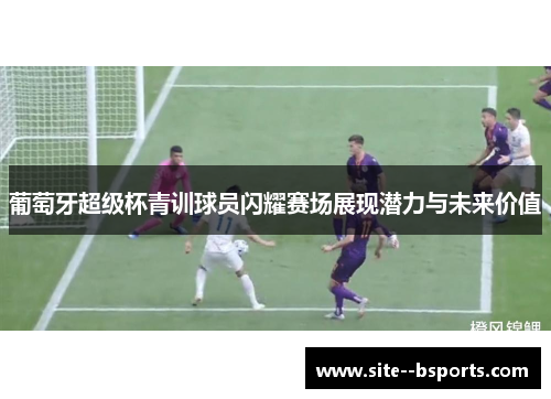 葡萄牙超级杯青训球员闪耀赛场展现潜力与未来价值