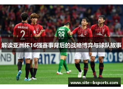 解读亚洲杯16强赛事背后的战略博弈与球队故事