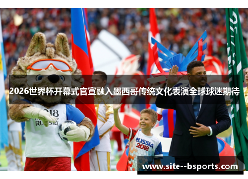 2026世界杯开幕式官宣融入墨西哥传统文化表演全球球迷期待